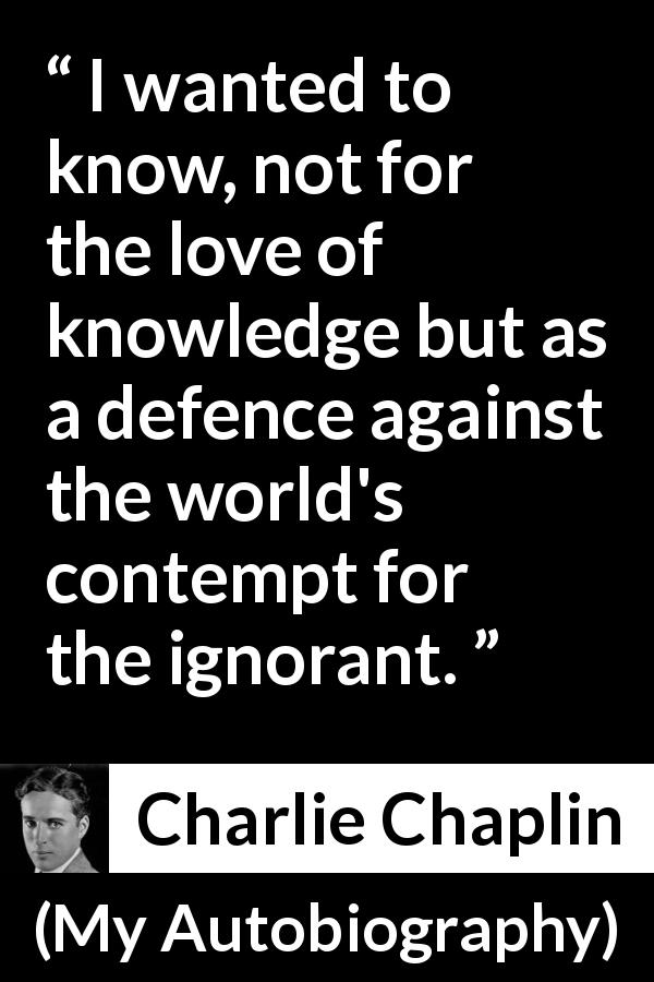 Charlie Chaplin quote about ignorance from My Autobiography - I wanted to know, not for the love of knowledge but as a defence against the world's contempt for the ignorant.