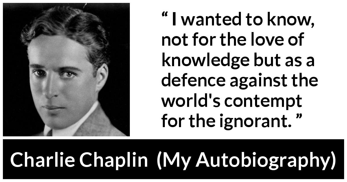 Charlie Chaplin quote about ignorance from My Autobiography - I wanted to know, not for the love of knowledge but as a defence against the world's contempt for the ignorant.
