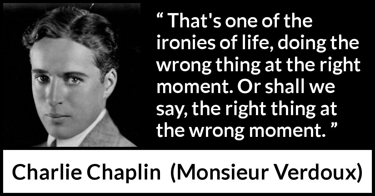 Charlie Chaplin quote about irony from Monsieur Verdoux - That's one of the ironies of life, doing the wrong thing at the right moment. Or shall we say, the right thing at the wrong moment.
