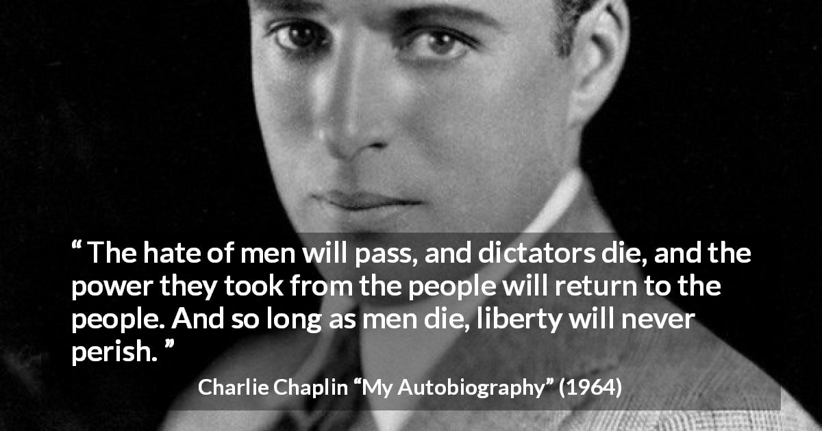 Charlie Chaplin quote about men from My Autobiography - The hate of men will pass, and dictators die, and the power they took from the people will return to the people. And so long as men die, liberty will never perish.