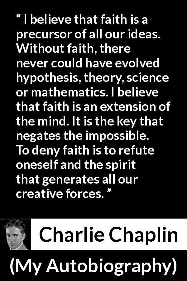 Charlie Chaplin quote about mind from My Autobiography - I believe that faith is a precursor of all our ideas. Without faith, there never could have evolved hypothesis, theory, science or mathematics. I believe that faith is an extension of the mind. It is the key that negates the impossible. To deny faith is to refute oneself and the spirit that generates all our creative forces.