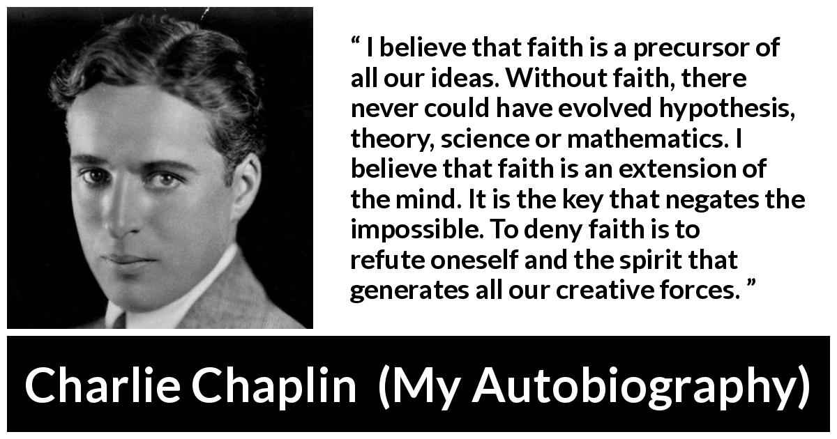 Charlie Chaplin quote about mind from My Autobiography - I believe that faith is a precursor of all our ideas. Without faith, there never could have evolved hypothesis, theory, science or mathematics. I believe that faith is an extension of the mind. It is the key that negates the impossible. To deny faith is to refute oneself and the spirit that generates all our creative forces.