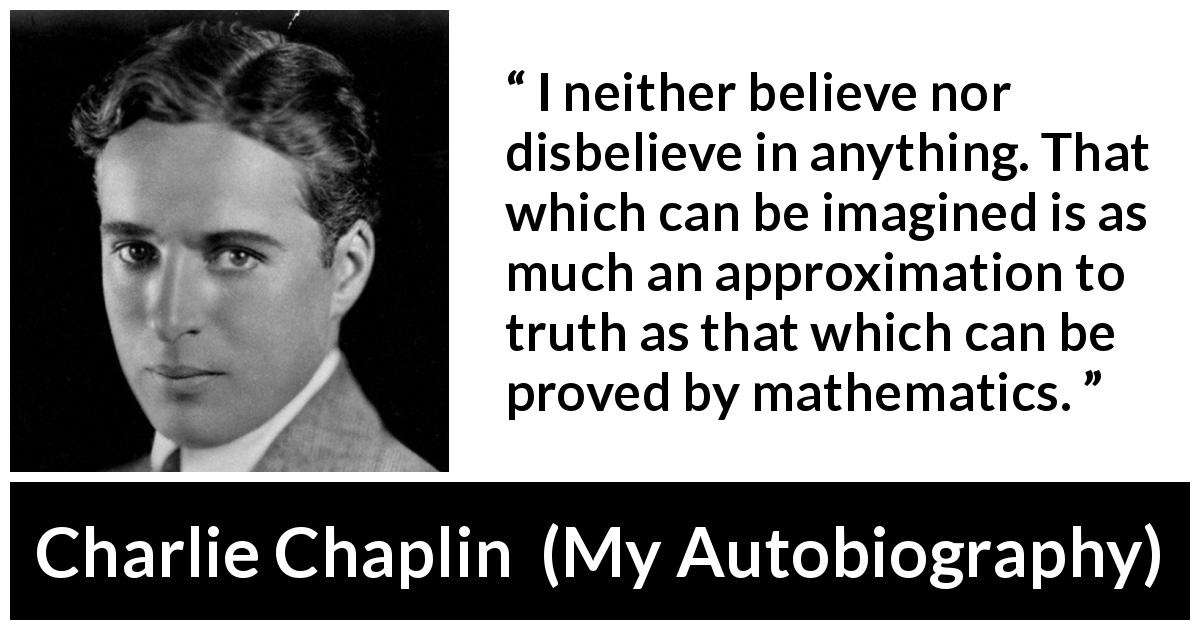 Charlie Chaplin quote about truth from My Autobiography - I neither believe nor disbelieve in anything. That which can be imagined is as much an approximation to truth as that which can be proved by mathematics.