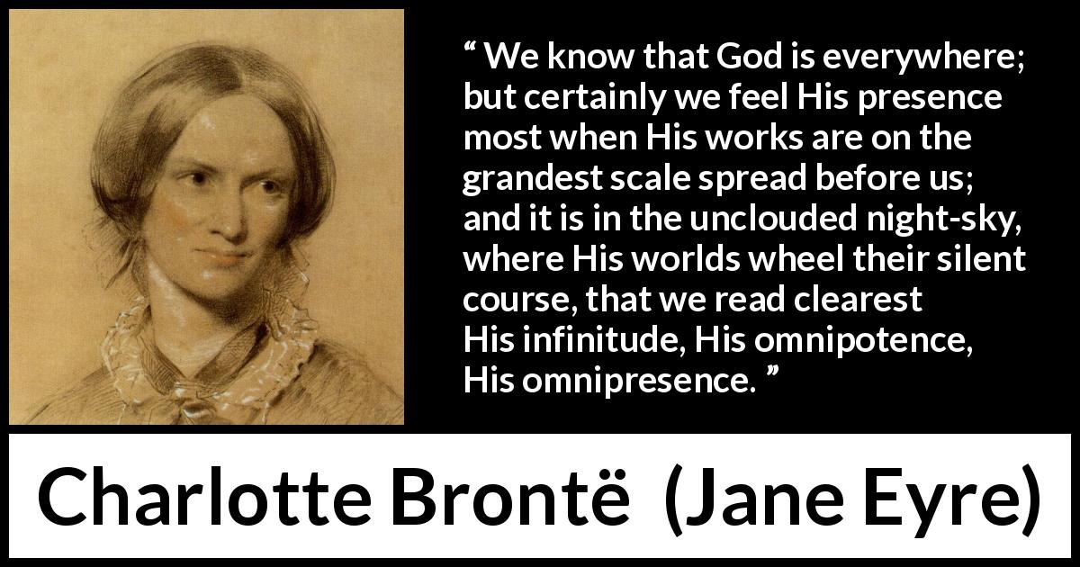 Charlotte Brontë quote about God from Jane Eyre - We know that God is everywhere; but certainly we feel His presence most when His works are on the grandest scale spread before us; and it is in the unclouded night-sky, where His worlds wheel their silent course, that we read clearest His infinitude, His omnipotence, His omnipresence.