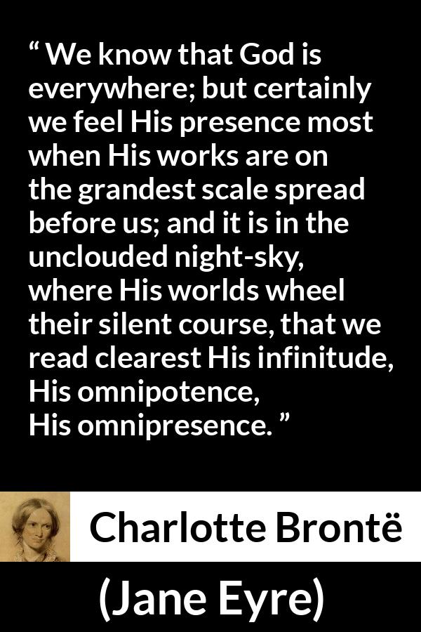 Charlotte Brontë quote about God from Jane Eyre - We know that God is everywhere; but certainly we feel His presence most when His works are on the grandest scale spread before us; and it is in the unclouded night-sky, where His worlds wheel their silent course, that we read clearest His infinitude, His omnipotence, His omnipresence.