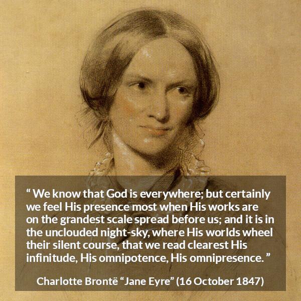 Charlotte Brontë quote about God from Jane Eyre - We know that God is everywhere; but certainly we feel His presence most when His works are on the grandest scale spread before us; and it is in the unclouded night-sky, where His worlds wheel their silent course, that we read clearest His infinitude, His omnipotence, His omnipresence.