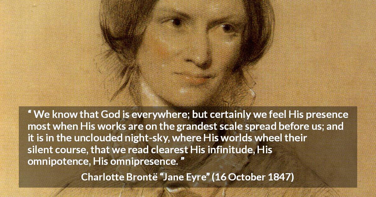 Charlotte Brontë quote about God from Jane Eyre - We know that God is everywhere; but certainly we feel His presence most when His works are on the grandest scale spread before us; and it is in the unclouded night-sky, where His worlds wheel their silent course, that we read clearest His infinitude, His omnipotence, His omnipresence.