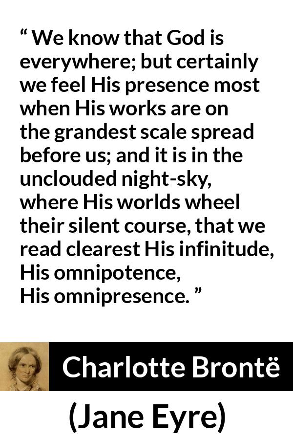 Charlotte Brontë quote about God from Jane Eyre - We know that God is everywhere; but certainly we feel His presence most when His works are on the grandest scale spread before us; and it is in the unclouded night-sky, where His worlds wheel their silent course, that we read clearest His infinitude, His omnipotence, His omnipresence.