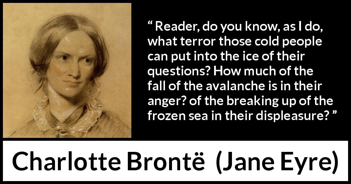 Charlotte Brontë quote about anger from Jane Eyre - Reader, do you know, as I do, what terror those cold people can put into the ice of their questions? How much of the fall of the avalanche is in their anger? of the breaking up of the frozen sea in their displeasure?