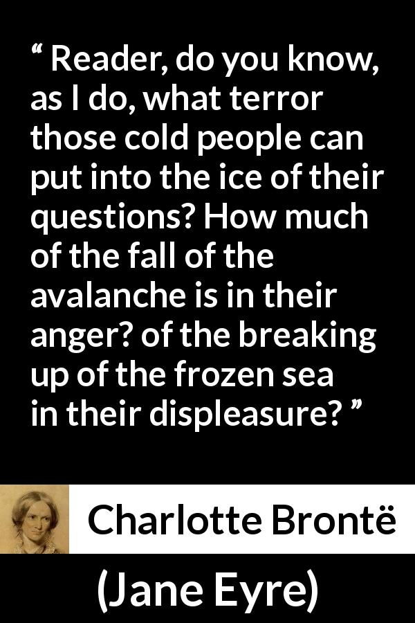Charlotte Brontë quote about anger from Jane Eyre - Reader, do you know, as I do, what terror those cold people can put into the ice of their questions? How much of the fall of the avalanche is in their anger? of the breaking up of the frozen sea in their displeasure?