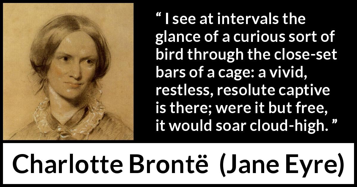 Charlotte Brontë quote about bird from Jane Eyre - I see at intervals the glance of a curious sort of bird through the close-set bars of a cage: a vivid, restless, resolute captive is there; were it but free, it would soar cloud-high.