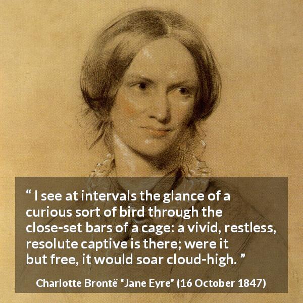 Charlotte Brontë quote about bird from Jane Eyre - I see at intervals the glance of a curious sort of bird through the close-set bars of a cage: a vivid, restless, resolute captive is there; were it but free, it would soar cloud-high.