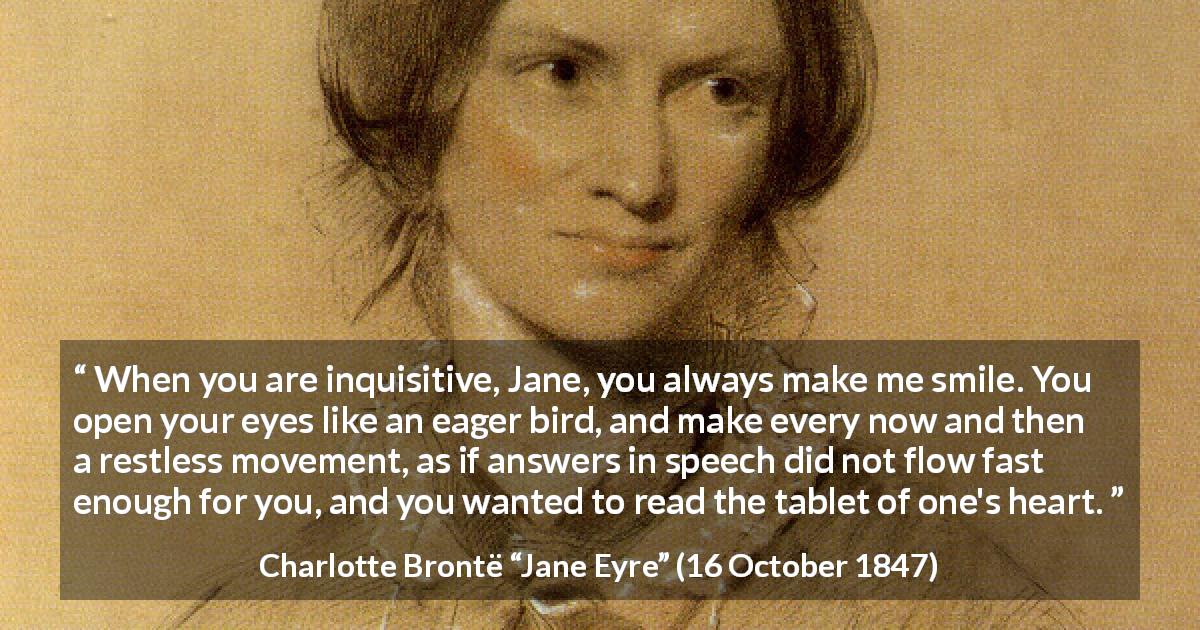 Charlotte Brontë quote about curiosity from Jane Eyre - When you are inquisitive, Jane, you always make me smile. You open your eyes like an eager bird, and make every now and then a restless movement, as if answers in speech did not flow fast enough for you, and you wanted to read the tablet of one's heart.