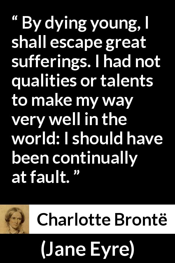 Charlotte Brontë quote about death from Jane Eyre - By dying young, I shall escape great sufferings. I had not qualities or talents to make my way very well in the world: I should have been continually at fault.