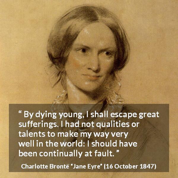 Charlotte Brontë quote about death from Jane Eyre - By dying young, I shall escape great sufferings. I had not qualities or talents to make my way very well in the world: I should have been continually at fault.