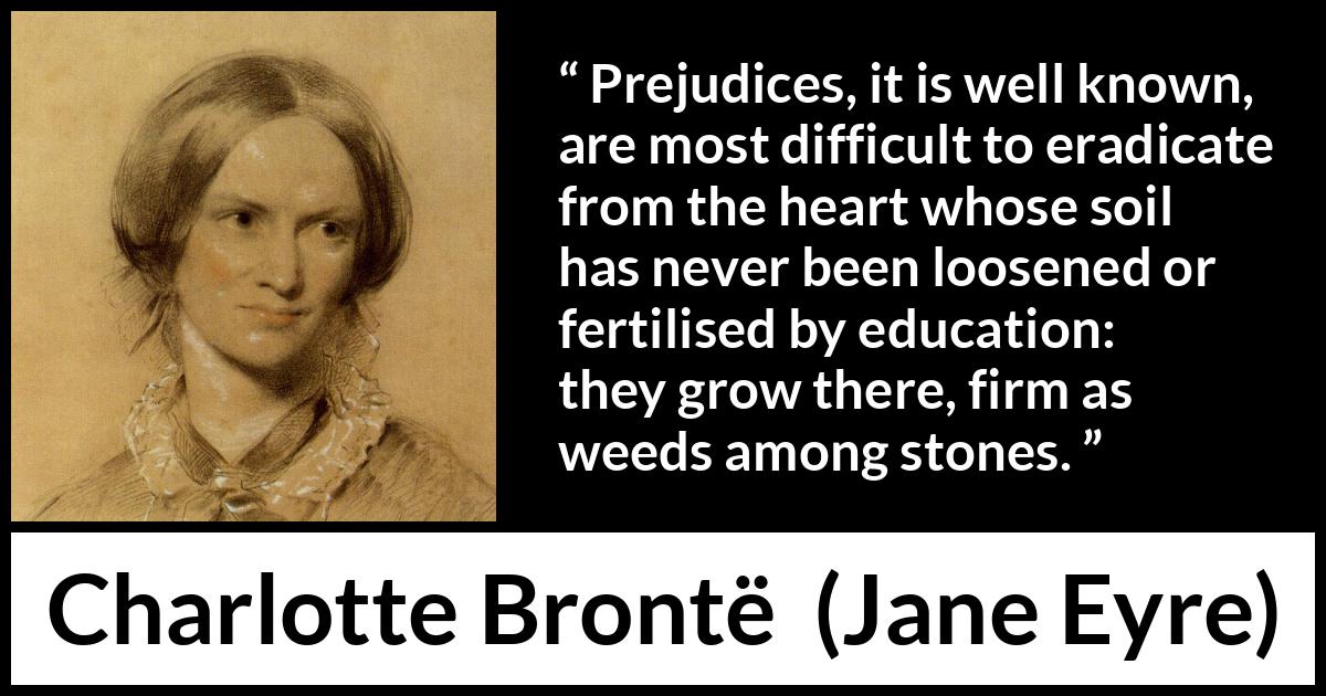 Charlotte Brontë quote about education from Jane Eyre - Prejudices, it is well known, are most difficult to eradicate from the heart whose soil has never been loosened or fertilised by education: they grow there, firm as weeds among stones.