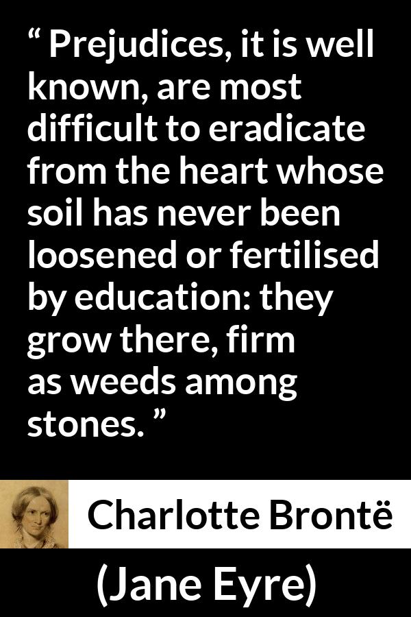 Charlotte Brontë quote about education from Jane Eyre - Prejudices, it is well known, are most difficult to eradicate from the heart whose soil has never been loosened or fertilised by education: they grow there, firm as weeds among stones.