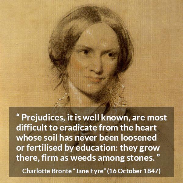 Charlotte Brontë quote about education from Jane Eyre - Prejudices, it is well known, are most difficult to eradicate from the heart whose soil has never been loosened or fertilised by education: they grow there, firm as weeds among stones.