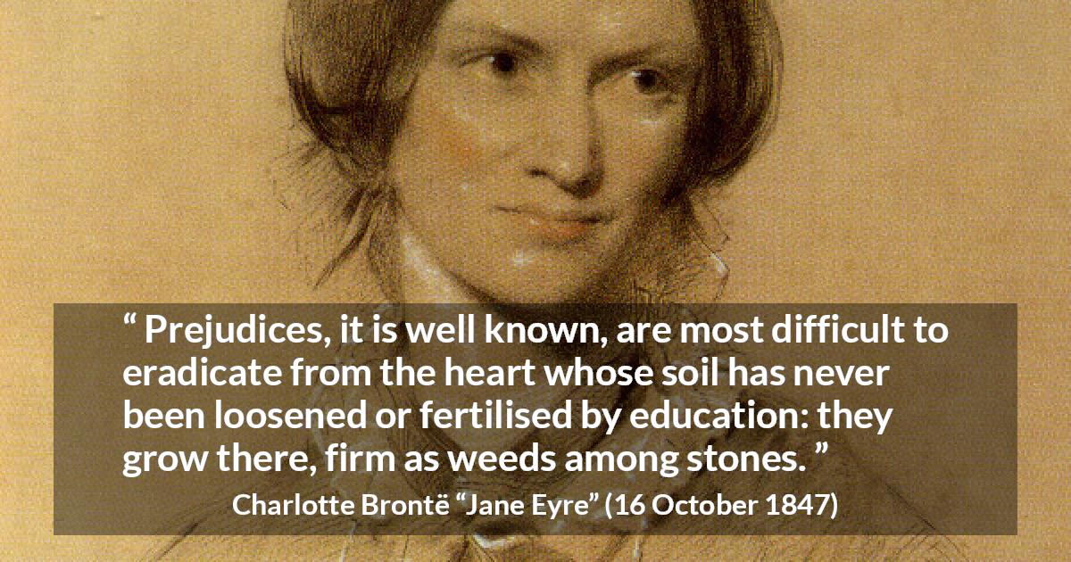 Charlotte Brontë quote about education from Jane Eyre - Prejudices, it is well known, are most difficult to eradicate from the heart whose soil has never been loosened or fertilised by education: they grow there, firm as weeds among stones.