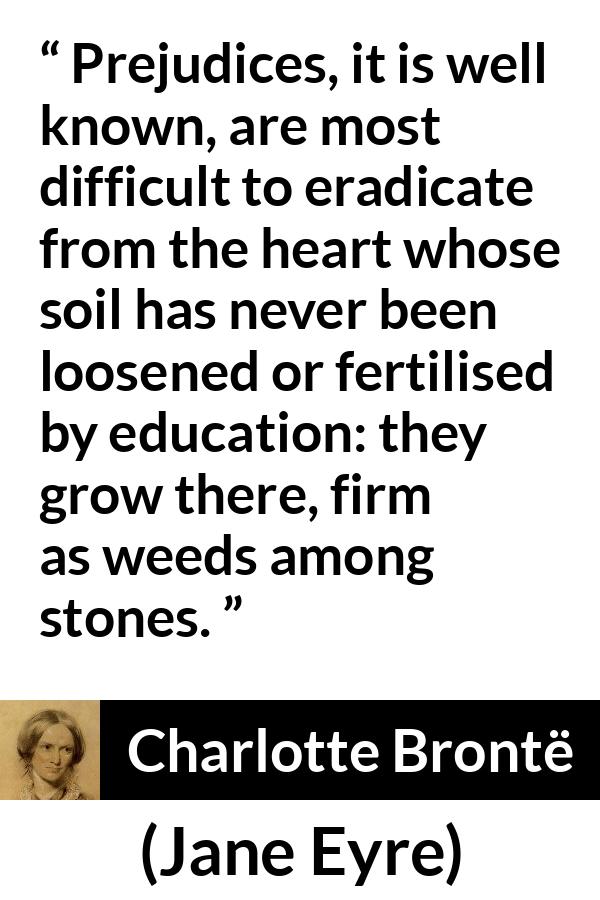 Charlotte Brontë quote about education from Jane Eyre - Prejudices, it is well known, are most difficult to eradicate from the heart whose soil has never been loosened or fertilised by education: they grow there, firm as weeds among stones.