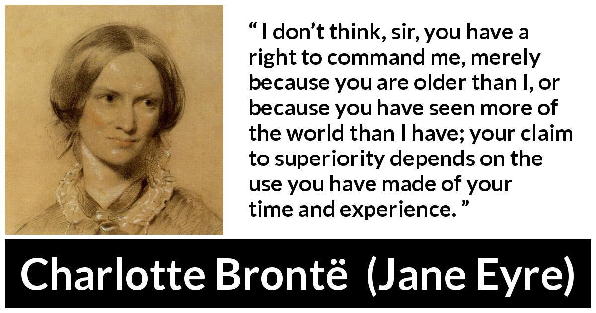 Charlotte Brontë quote about experience from Jane Eyre - I don’t think, sir, you have a right to command me, merely because you are older than I, or because you have seen more of the world than I have; your claim to superiority depends on the use you have made of your time and experience.
