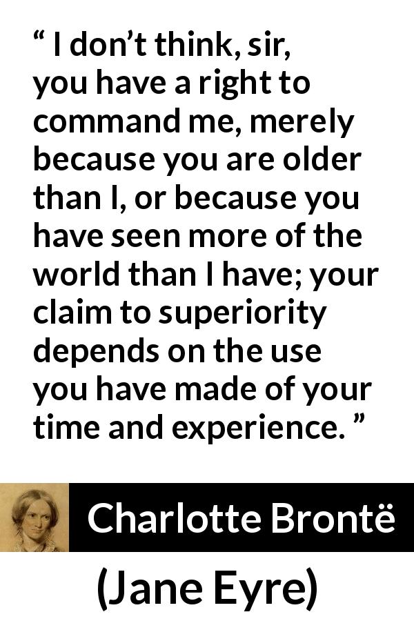 Charlotte Brontë quote about experience from Jane Eyre - I don’t think, sir, you have a right to command me, merely because you are older than I, or because you have seen more of the world than I have; your claim to superiority depends on the use you have made of your time and experience.