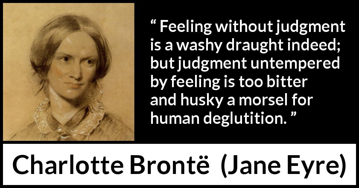 Charlotte Brontë quote about feeling from Jane Eyre - Feeling without judgment is a washy draught indeed; but judgment untempered by feeling is too bitter and husky a morsel for human deglutition.