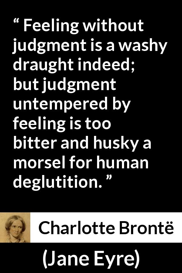 Charlotte Brontë quote about feeling from Jane Eyre - Feeling without judgment is a washy draught indeed; but judgment untempered by feeling is too bitter and husky a morsel for human deglutition.