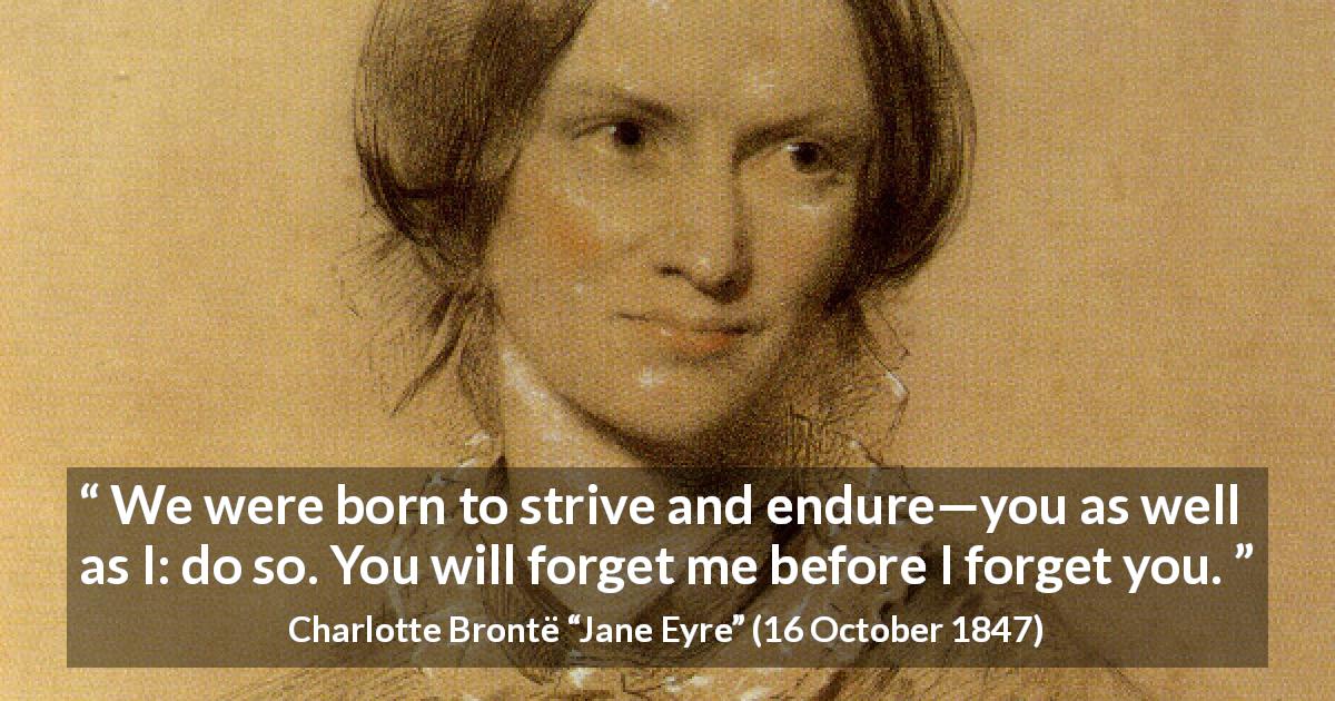 Charlotte Brontë quote about forgetting from Jane Eyre - We were born to strive and endure—you as well as I: do so. You will forget me before I forget you.