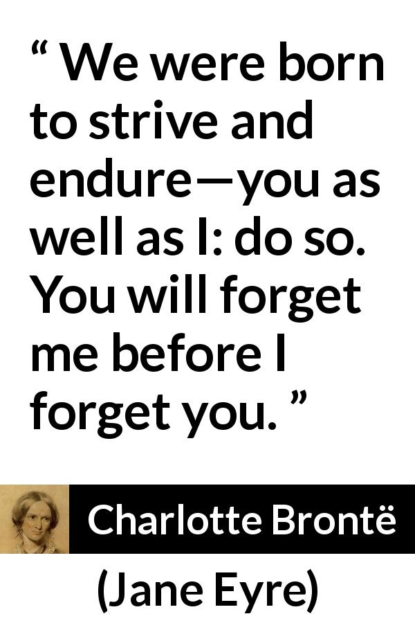 Charlotte Brontë quote about forgetting from Jane Eyre - We were born to strive and endure—you as well as I: do so. You will forget me before I forget you.
