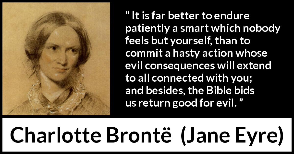 Charlotte Brontë quote about grief from Jane Eyre - It is far better to endure patiently a smart which nobody feels but yourself, than to commit a hasty action whose evil consequences will extend to all connected with you; and besides, the Bible bids us return good for evil.