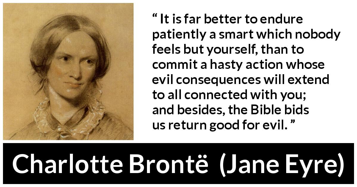 Charlotte Brontë quote about grief from Jane Eyre - It is far better to endure patiently a smart which nobody feels but yourself, than to commit a hasty action whose evil consequences will extend to all connected with you; and besides, the Bible bids us return good for evil.
