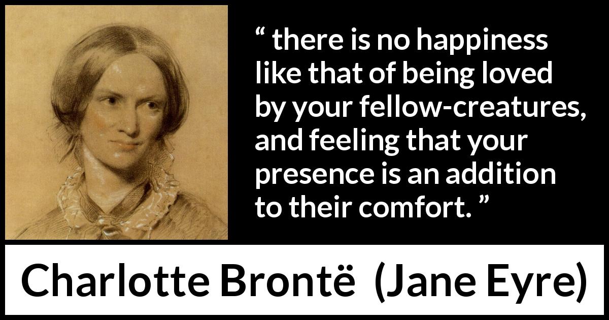 Charlotte Brontë quote about happiness from Jane Eyre - there is no happiness like that of being loved by your fellow-creatures, and feeling that your presence is an addition to their comfort.