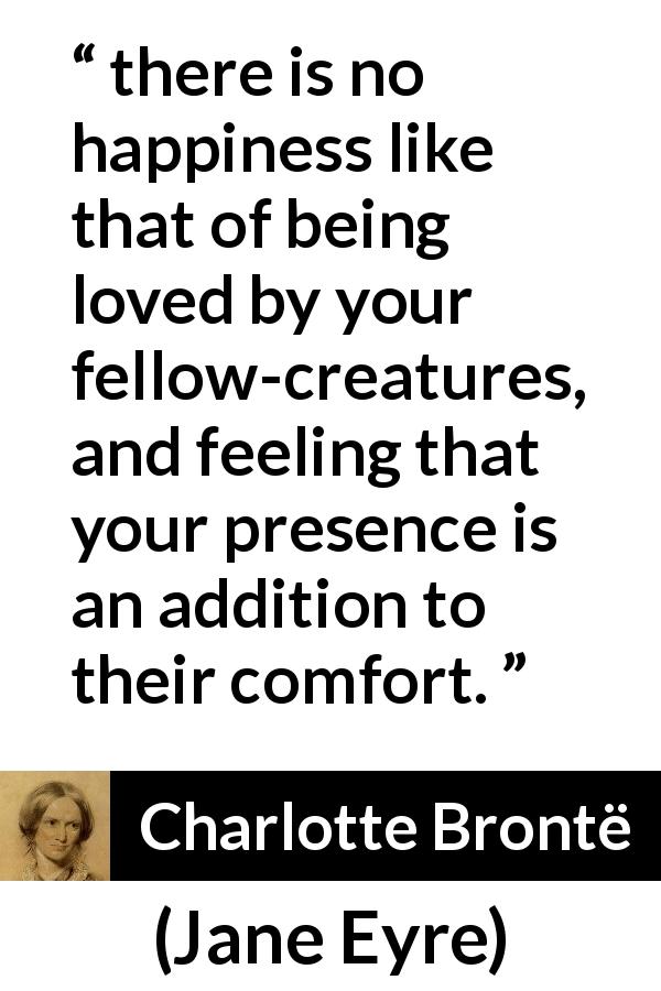 Charlotte Brontë quote about happiness from Jane Eyre - there is no happiness like that of being loved by your fellow-creatures, and feeling that your presence is an addition to their comfort.