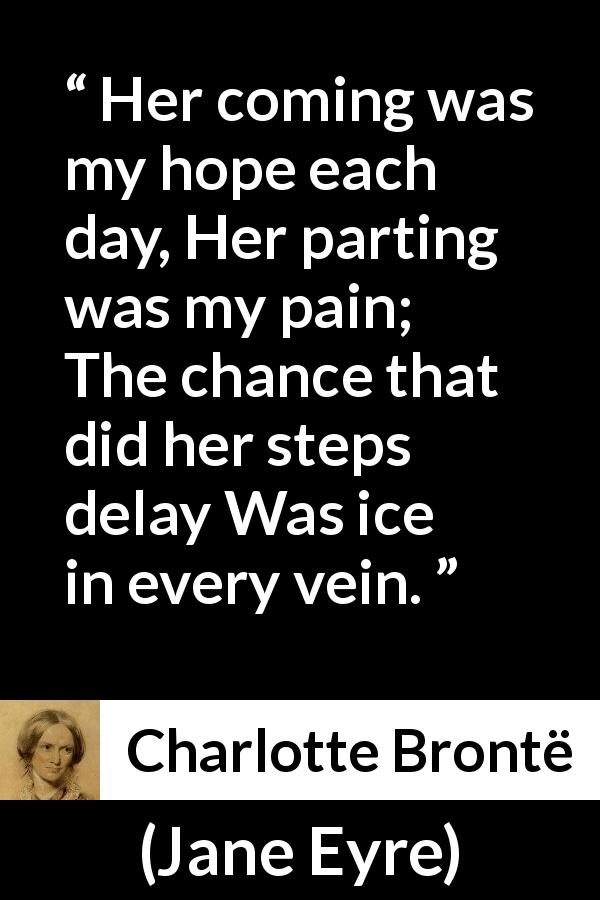 Charlotte Brontë quote about hope from Jane Eyre - Her coming was my hope each day,
Her parting was my pain;
The chance that did her steps delay
Was ice in every vein.