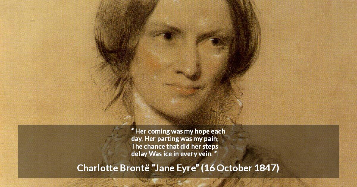 Charlotte Brontë quote about hope from Jane Eyre - Her coming was my hope each day,
Her parting was my pain;
The chance that did her steps delay
Was ice in every vein.