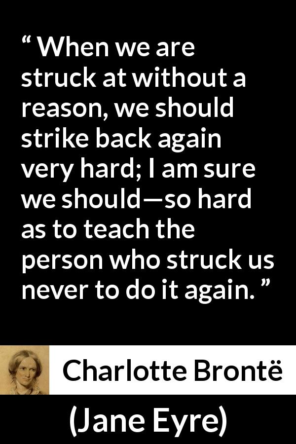 Charlotte Brontë quote about injustice from Jane Eyre - When we are struck at without a reason, we should strike back again very hard; I am sure we should—so hard as to teach the person who struck us never to do it again.