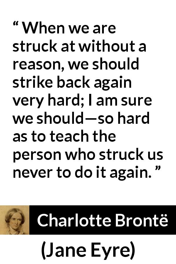 Charlotte Brontë quote about injustice from Jane Eyre - When we are struck at without a reason, we should strike back again very hard; I am sure we should—so hard as to teach the person who struck us never to do it again.