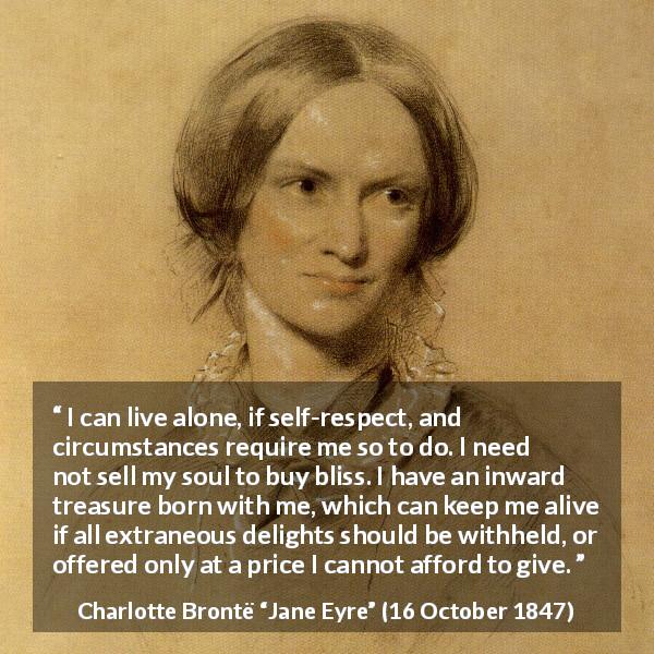 Charlotte Brontë quote about loneliness from Jane Eyre - I can live alone, if self-respect, and circumstances require me so to do. I need not sell my soul to buy bliss. I have an inward treasure born with me, which can keep me alive if all extraneous delights should be withheld, or offered only at a price I cannot afford to give.