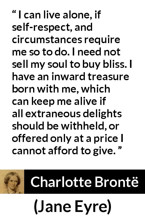 Charlotte Brontë quote about loneliness from Jane Eyre - I can live alone, if self-respect, and circumstances require me so to do. I need not sell my soul to buy bliss. I have an inward treasure born with me, which can keep me alive if all extraneous delights should be withheld, or offered only at a price I cannot afford to give.