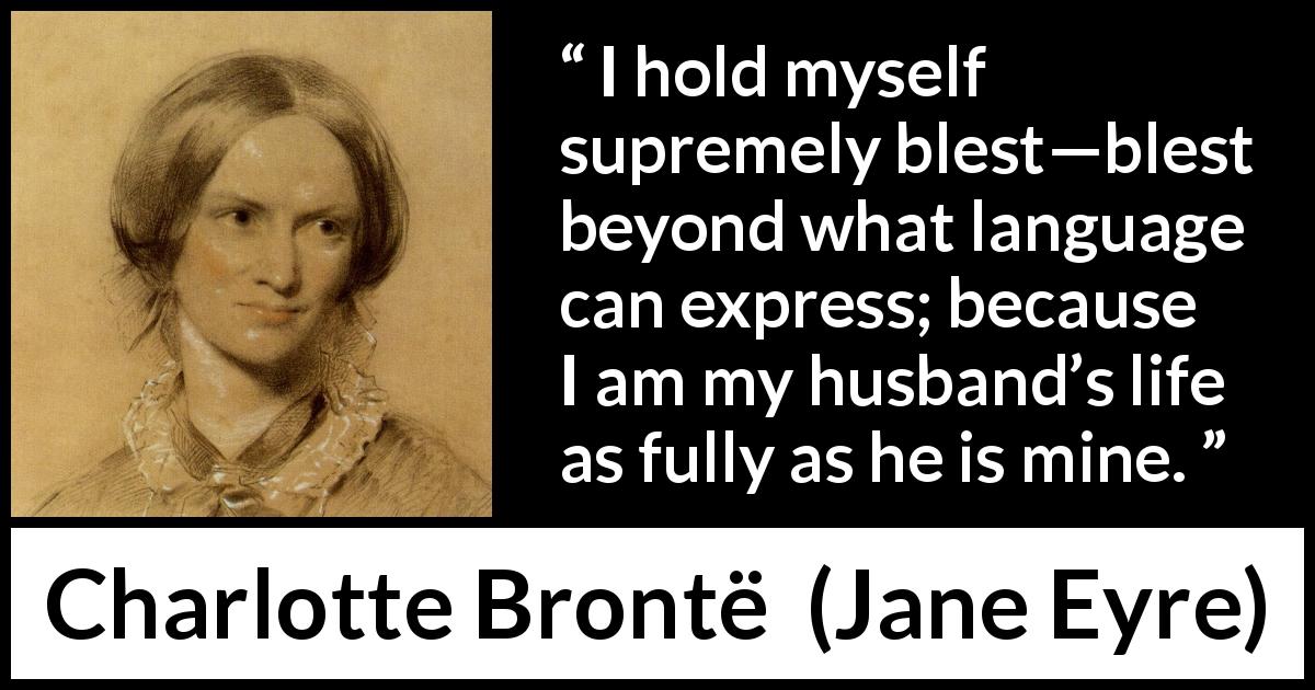 Charlotte Brontë quote about love from Jane Eyre - I hold myself supremely blest—blest beyond what language can express; because I am my husband’s life as fully as he is mine.
