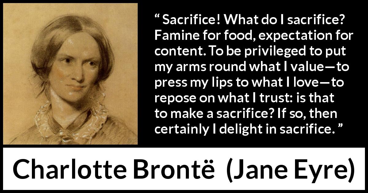 Charlotte Brontë quote about love from Jane Eyre - Sacrifice! What do I sacrifice? Famine for food, expectation for content. To be privileged to put my arms round what I value—to press my lips to what I love—to repose on what I trust: is that to make a sacrifice? If so, then certainly I delight in sacrifice.