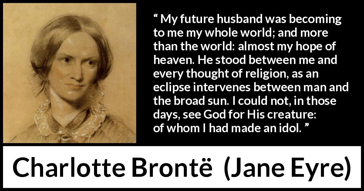 Charlotte Brontë quote about love from Jane Eyre - My future husband was becoming to me my whole world; and more than the world: almost my hope of heaven. He stood between me and every thought of religion, as an eclipse intervenes between man and the broad sun. I could not, in those days, see God for His creature: of whom I had made an idol.