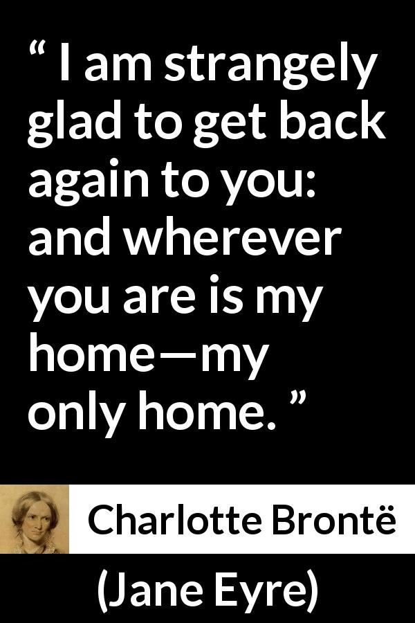 Charlotte Brontë quote about love from Jane Eyre - I am strangely glad to get back again to you: and wherever you are is my home—my only home.