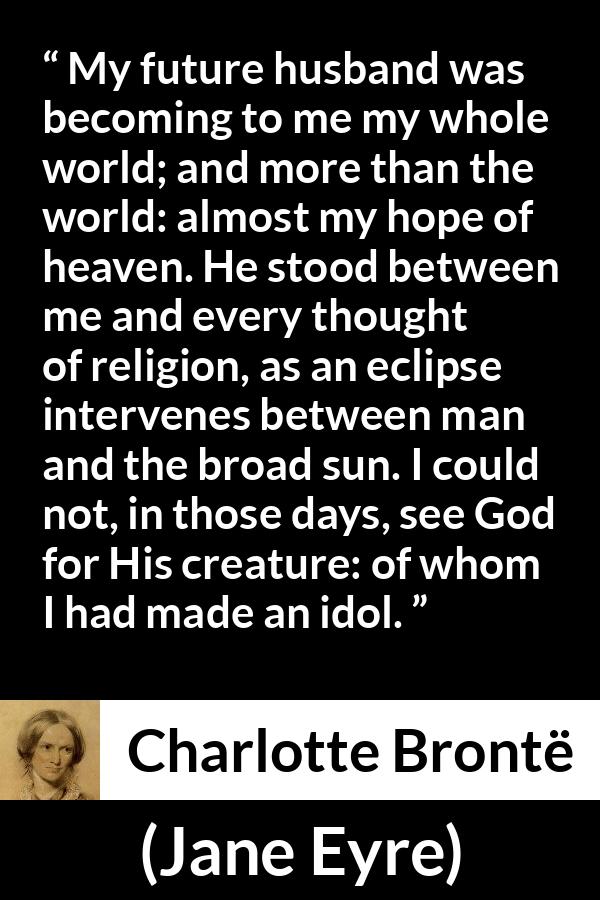 Charlotte Brontë quote about love from Jane Eyre - My future husband was becoming to me my whole world; and more than the world: almost my hope of heaven. He stood between me and every thought of religion, as an eclipse intervenes between man and the broad sun. I could not, in those days, see God for His creature: of whom I had made an idol.