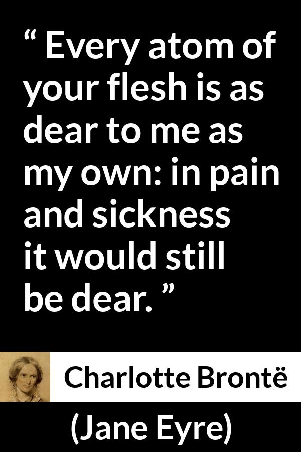 Charlotte Brontë quote about love from Jane Eyre - Every atom of your flesh is as dear to me as my own: in pain and sickness it would still be dear.