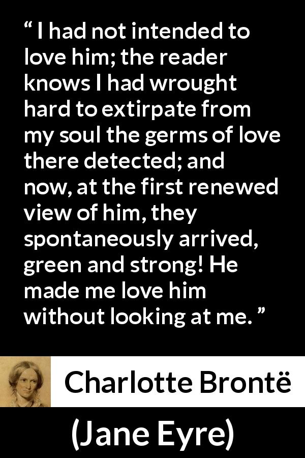 Charlotte Brontë quote about love from Jane Eyre - I had not intended to love him; the reader knows I had wrought hard to extirpate from my soul the germs of love there detected; and now, at the first renewed view of him, they spontaneously arrived, green and strong! He made me love him without looking at me.