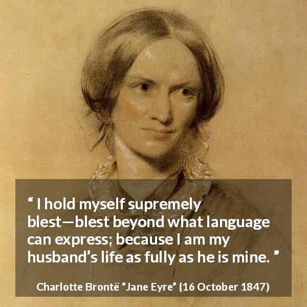 Charlotte Brontë quote about love from Jane Eyre - I hold myself supremely blest—blest beyond what language can express; because I am my husband’s life as fully as he is mine.