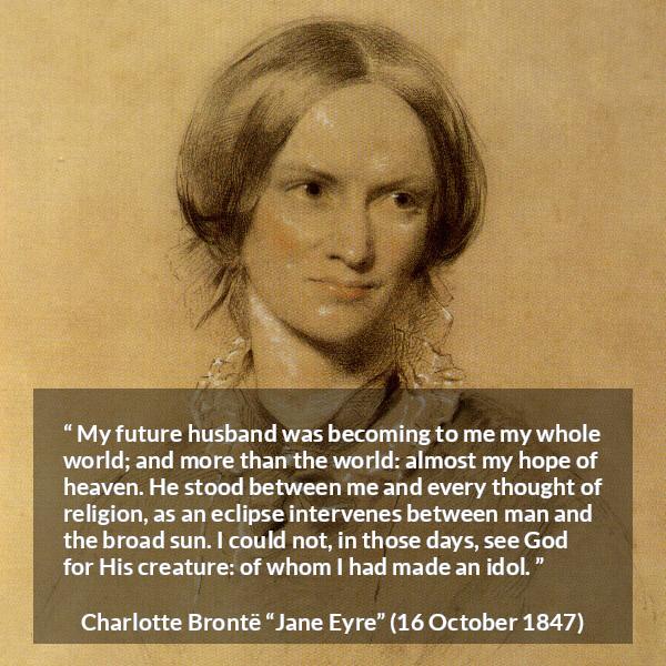 Charlotte Brontë quote about love from Jane Eyre - My future husband was becoming to me my whole world; and more than the world: almost my hope of heaven. He stood between me and every thought of religion, as an eclipse intervenes between man and the broad sun. I could not, in those days, see God for His creature: of whom I had made an idol.