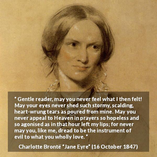 Charlotte Brontë quote about love from Jane Eyre - Gentle reader, may you never feel what I then felt! May your eyes never shed such stormy, scalding, heart-wrung tears as poured from mine. May you never appeal to Heaven in prayers so hopeless and so agonised as in that hour left my lips; for never may you, like me, dread to be the instrument of evil to what you wholly love.